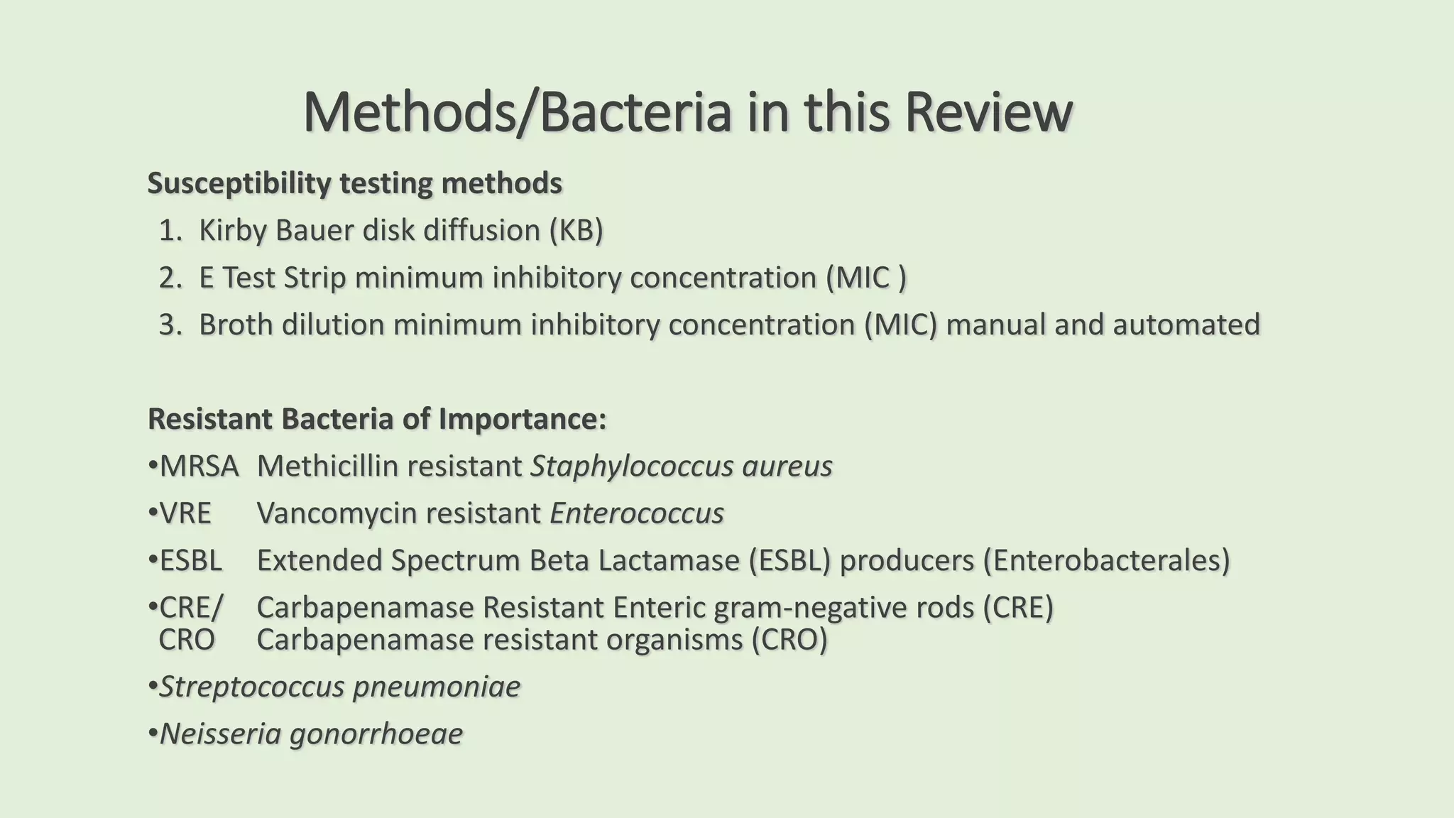 Methods/Bacteria in this Review
Susceptibility testing methods
1. Kirby Bauer disk diffusion (KB)
2. E Test Strip minimum inhibitory concentration (MIC )
3. Broth dilution minimum inhibitory concentration (MIC) manual and automated
Resistant Bacteria of Importance:
•MRSA Methicillin resistant Staphylococcus aureus
•VRE Vancomycin resistant Enterococcus
•ESBL Extended Spectrum Beta Lactamase (ESBL) producers (Enterobacterales)
•CRE/ Carbapenamase Resistant Enteric gram-negative rods (CRE)
CRO Carbapenamase resistant organisms (CRO)
•Streptococcus pneumoniae
•Neisseria gonorrhoeae
 