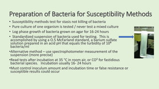 Preparation of Bacteria for Susceptibility Methods
• Susceptibility methods test for stasis not killing of bacteria
• Pure culture of one organism is tested / never test a mixed culture
• Log phase growth of bacteria grown on agar for 16-24 hours
• Standardized suspension of bacteria used for testing. This is
accomplished by using a O.5 McFarland standard, a barium sulfate
solution prepared in an acid pH that equals the turbidity of 10⁸
bacteria/ml
•Alternative method – use spectrophotometer measurement of the
suspension (more precise)
•Read tests after incubation at 35 °C in room air, or CO² for fastidious
bacterial species. Incubation usually 16- 24 hours
•Must control inoculum amount and incubation time or false resistance or
susceptible results could occur
 