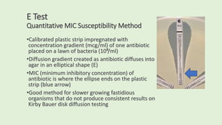 E Test
Quantitative MIC Susceptibility Method
•Calibrated plastic strip impregnated with
concentration gradient (mcg/ml) of one antibiotic
placed on a lawn of bacteria (10⁸/ml)
•Diffusion gradient created as antibiotic diffuses into
agar in an elliptical shape (E)
•MIC (minimum inhibitory concentration) of
antibiotic is where the ellipse ends on the plastic
strip (blue arrow)
•Good method for slower growing fastidious
organisms that do not produce consistent results on
Kirby Bauer disk diffusion testing
.
 