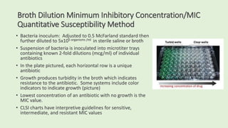 Broth Dilution Minimum Inhibitory Concentration/MIC
Quantitative Susceptibility Method
• Bacteria inoculum: Adjusted to 0.5 McFarland standard then
further diluted to 5x105 organisms /ml in sterile saline or broth
• Suspension of bacteria is inoculated into microtiter trays
containing known 2-fold dilutions (mcg/ml) of individual
antibiotics
• In the plate pictured, each horizontal row is a unique
antibiotic
• Growth produces turbidity in the broth which indicates
resistance to the antibiotic. Some systems include color
indicators to indicate growth (picture)
• Lowest concentration of an antibiotic with no growth is the
MIC value.
• CLSI charts have interpretive guidelines for sensitive,
intermediate, and resistant MIC values
 