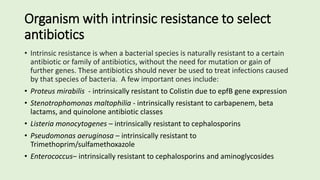 Organism with intrinsic resistance to select
antibiotics
• Intrinsic resistance is when a bacterial species is naturally resistant to a certain
antibiotic or family of antibiotics, without the need for mutation or gain of
further genes. These antibiotics should never be used to treat infections caused
by that species of bacteria. A few important ones include:
• Proteus mirabilis - intrinsically resistant to Colistin due to epfB gene expression
• Stenotrophomonas maltophilia - intrinsically resistant to carbapenem, beta
lactams, and quinolone antibiotic classes
• Listeria monocytogenes – intrinsically resistant to cephalosporins
• Pseudomonas aeruginosa – intrinsically resistant to
Trimethoprim/sulfamethoxazole
• Enterococcus– intrinsically resistant to cephalosporins and aminoglycosides
 