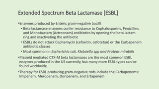 Extended Spectrum Beta Lactamase [ESBL]
•Enzymes produced by Enteric gram-negative bacilli
• Beta lactamase enzymes confer resistance to Cephalosporins, Penicillins
and Monobactam (Aztreonam) antibiotics by opening the beta lactam
ring and inactivating the antibiotic
• ESBLs do not attack Cephamycin (cefoxitin, cefotetan) or the Carbapenem
antibiotic classes
• Most common in Escherichia coli, Klebsiella spp and Proteus mirabilis
•Plasmid mediated CTX-M beta lactamases are the most common ESBL
enzymes produced in the US currently, but many more ESBL types can be
found worldwide
•Therapy for ESBL producing gram-negative rods include the Carbapenems:
Imipenem, Meropenem, Doripenem, and Ertapenem
 