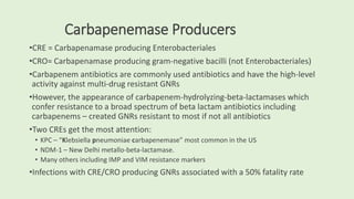 Carbapenemase Producers
•CRE = Carbapenamase producing Enterobacteriales
•CRO= Carbapenamase producing gram-negative bacilli (not Enterobacteriales)
•Carbapenem antibiotics are commonly used antibiotics and have the high-level
activity against multi-drug resistant GNRs
•However, the appearance of carbapenem-hydrolyzing-beta-lactamases which
confer resistance to a broad spectrum of beta lactam antibiotics including
carbapenems – created GNRs resistant to most if not all antibiotics
•Two CREs get the most attention:
• KPC – “Klebsiella pneumoniae carbapenemase” most common in the US
• NDM-1 – New Delhi metallo-beta-lactamase.
• Many others including IMP and VIM resistance markers
•Infections with CRE/CRO producing GNRs associated with a 50% fatality rate
 