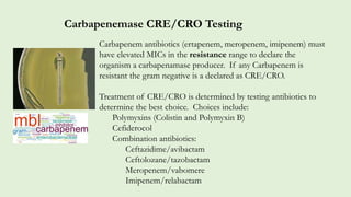 Carbapenem antibiotics (ertapenem, meropenem, imipenem) must
have elevated MICs in the resistance range to declare the
organism a carbapenamase producer. If any Carbapenem is
resistant the gram negative is a declared as CRE/CRO.
Treatment of CRE/CRO is determined by testing antibiotics to
determine the best choice. Choices include:
Polymyxins (Colistin and Polymyxin B)
Cefiderocol
Combination antibiotics:
Ceftazidime/avibactam
Ceftolozane/tazobactam
Meropenem/vabomere
Imipenem/relabactam
Carbapenemase CRE/CRO Testing
 