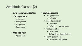 Antibiotic Classes (2)
• Beta lactam antibiotics
• Carbapenems
• Imipenem
• Meropenem
• Ertapenem
• Doripenem
• Monobactam
• Aztreonam
• Cephalosporins
• First generation
• Cefazolin
• Second generation
• Cefotetan
• Cefoxitin Cefuroxime
• Third generation
• Ceftriaxone
• Ceftazidime Cefpodoxime
• Fourth generation
• Cefepime Ceftaroline
 
