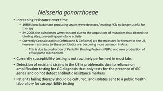 Neisseria gonorrhoeae
• Increasing resistance over time
• 1980’s beta lactamase producing strains were detected/ making PCN no longer useful for
therapy
• By 2000, the quinolones were resistant due to the acquisition of mutations that altered the
binding sites, preventing quinolone activity
• Currently Cephalosporins (Ceftriaxone & Cefixime) are the mainstay for therapy in the US,
however resistance to these antibiotics are becoming more common in Asia.
• This is due to production of Penicillin Binding Proteins (PBPs) and over production of
efflux pump mechanisms
• Currently susceptibility testing is not routinely performed in most labs
• Detection of resistant strains in the US is problematic due to reliance on
amplification testing for GC diagnosis that only tests for the presence of GC
genes and do not detect antibiotic resistance markers
• Patients failing therapy should be cultured, and isolates sent to a public health
laboratory for susceptibility testing
 