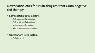 Newer antibiotics for Multi-drug resistant Gram-negative
rod therapy
• Combination Beta-lactams
• Ceftolozane-Tazobactam
• Ceftazidime-Avibactam
• Imipenem-relebactam
• Meropenem-vaborbactam
• Siderophore Beta-lactam
• Cefiderocol
 