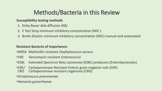 Methods/Bacteria in this Review
Susceptibility testing methods
1. Kirby Bauer disk diffusion (KB)
2. E Test Strip minimum inhibitory concentration (MIC )
3. Broth dilution minimum inhibitory concentration (MIC) manual and automated
Resistant Bacteria of Importance:
•MRSA Methicillin resistant Staphylococcus aureus
•VRE Vancomycin resistant Enterococcus
•ESBL Extended Spectrum Beta Lactamase (ESBL) producers (Enterobacterales)
•CRE/ Carbapenamase Resistant Enteric gram-negative rods (CRE)
CRO Carbapenamase resistant organisms (CRO)
•Streptococcus pneumoniae
•Neisseria gonorrhoeae
 