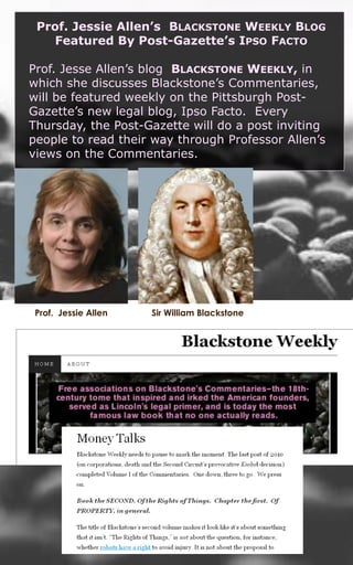Prof. Jessie Allen’s  Blackstone Weekly Blog  Featured By Post-Gazette’s Ipso Facto Prof. Jesse Allen’s blog  Blackstone Weekly, in which she discusses Blackstone’s Commentaries, will be featured weekly on the Pittsburgh Post-Gazette’s new legal blog, Ipso Facto.  Every Thursday, the Post-Gazette will do a post inviting people to read their way through Professor Allen’s views on the Commentaries.  Sir William Blackstone Prof.  Jessie Allen 
