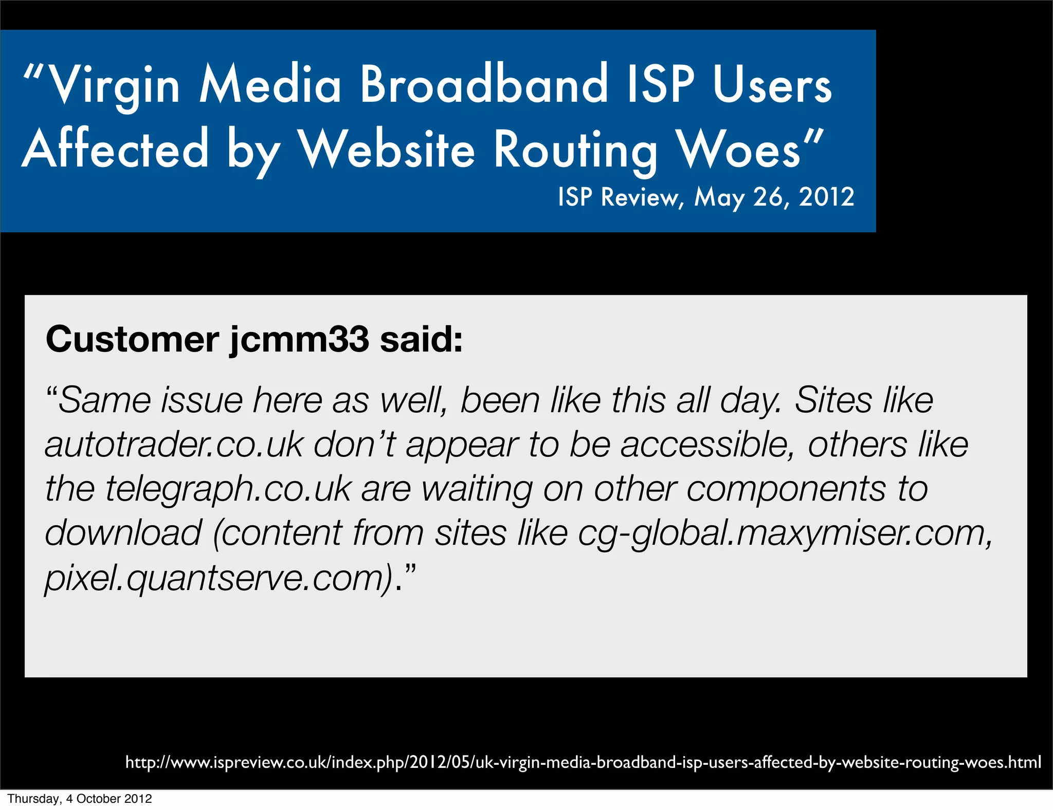 “Virgin Media Broadband ISP Users
  Affected by Website Routing Woes”
                                                                          ISP Review, May 26, 2012




      Customer jcmm33 said:
      “Same issue here as well, been like this all day. Sites like
      autotrader.co.uk don’t appear to be accessible, others like
      the telegraph.co.uk are waiting on other components to
      download (content from sites like cg-global.maxymiser.com,
      pixel.quantserve.com).”



                   http://www.ispreview.co.uk/index.php/2012/05/uk-virgin-media-broadband-isp-users-affected-by-website-routing-woes.html
Thursday, 4 October 2012
 