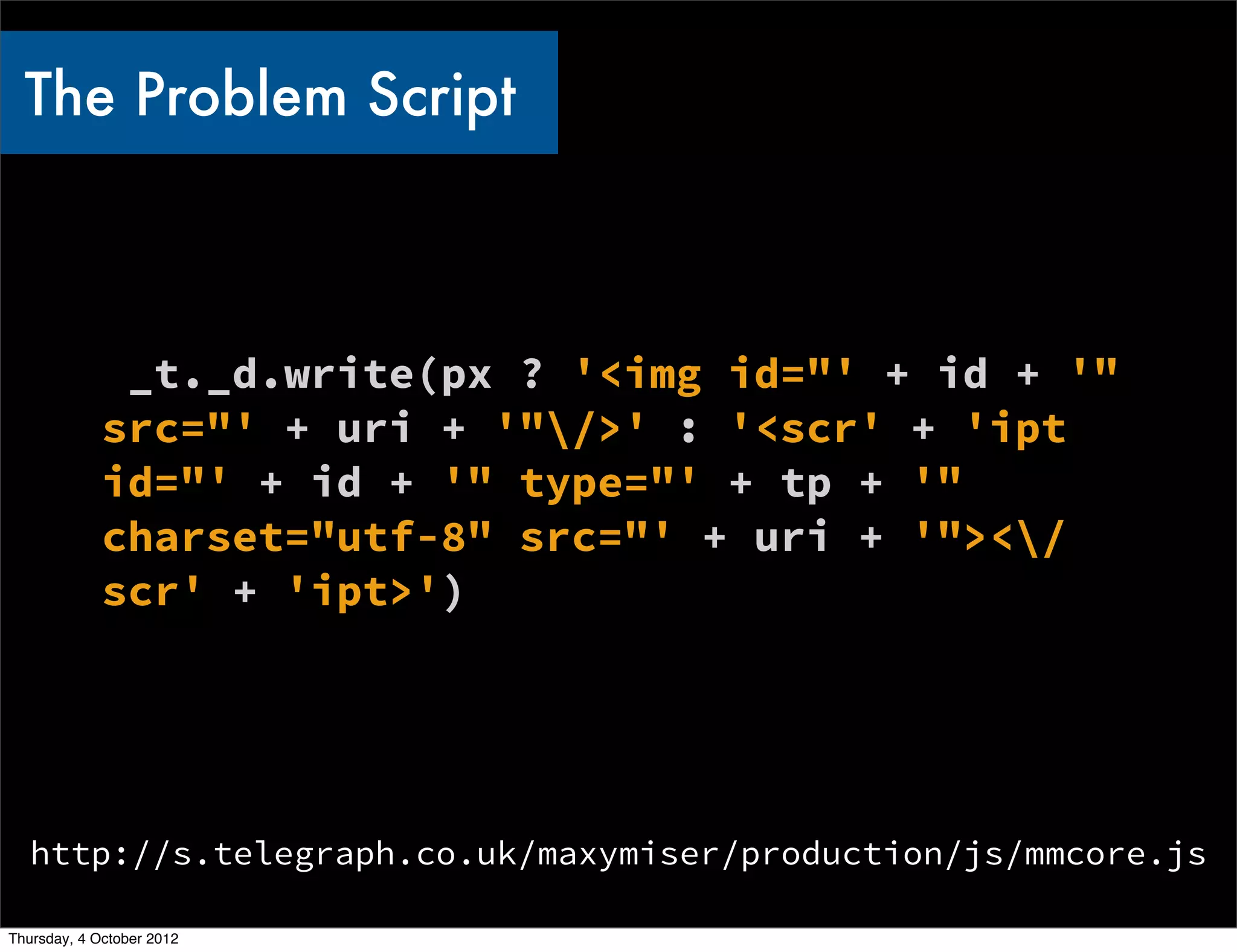 The Problem Script



              _t._d.write(px ? '<img id="' + id + '"
             src="' + uri + '"/>' : '<scr' + 'ipt
             id="' + id + '" type="' + tp + '"
             charset="utf-8" src="' + uri + '"></
             scr' + 'ipt>')




   http://s.telegraph.co.uk/maxymiser/production/js/mmcore.js

Thursday, 4 October 2012
 