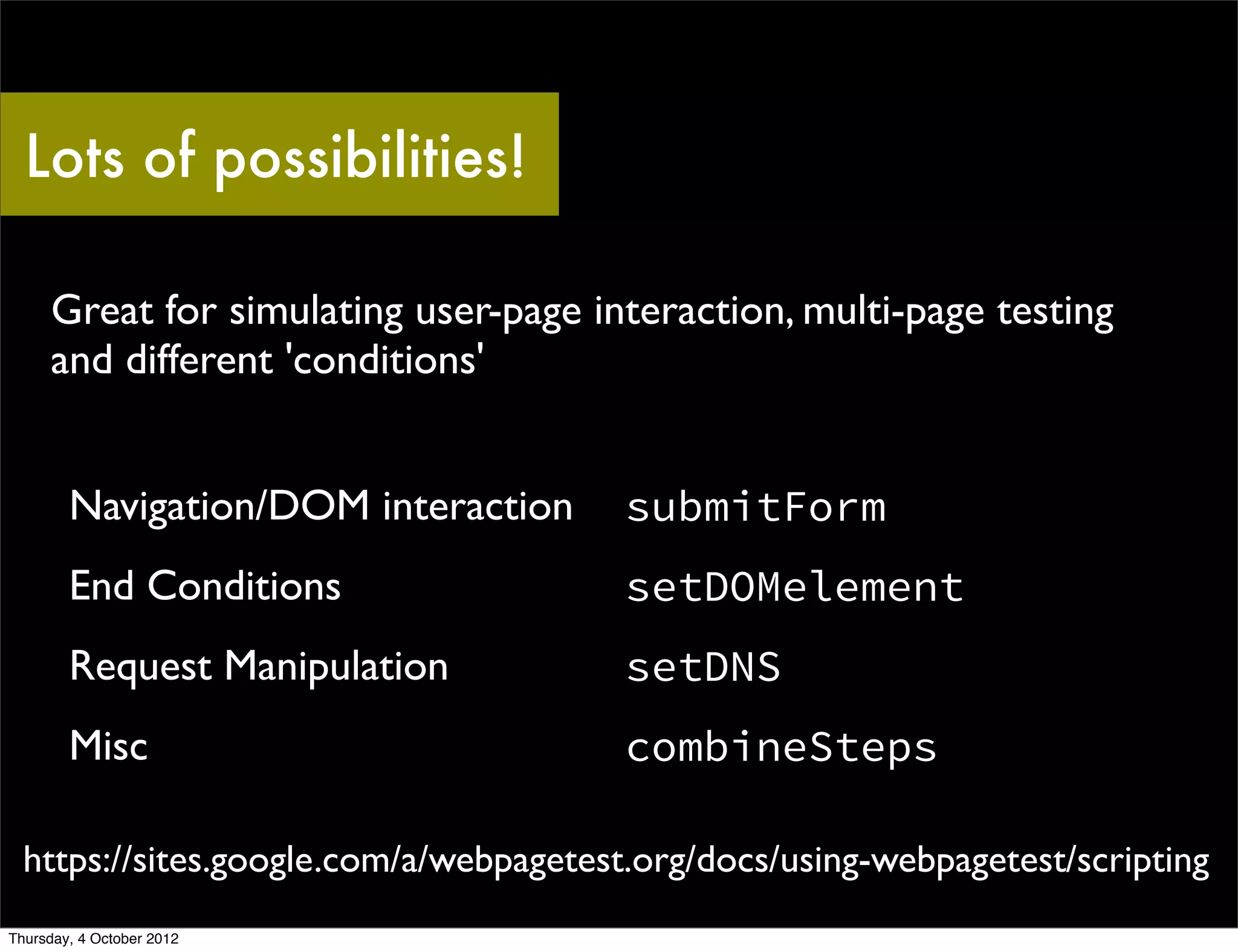 Lots of possibilities!

     Great for simulating user-page interaction, multi-page testing
     and different 'conditions'


        Navigation/DOM interaction      submitForm
        End Conditions                  setDOMelement
        Request Manipulation            setDNS
        Misc                            combineSteps

  https://sites.google.com/a/webpagetest.org/docs/using-webpagetest/scripting
Thursday, 4 October 2012
 