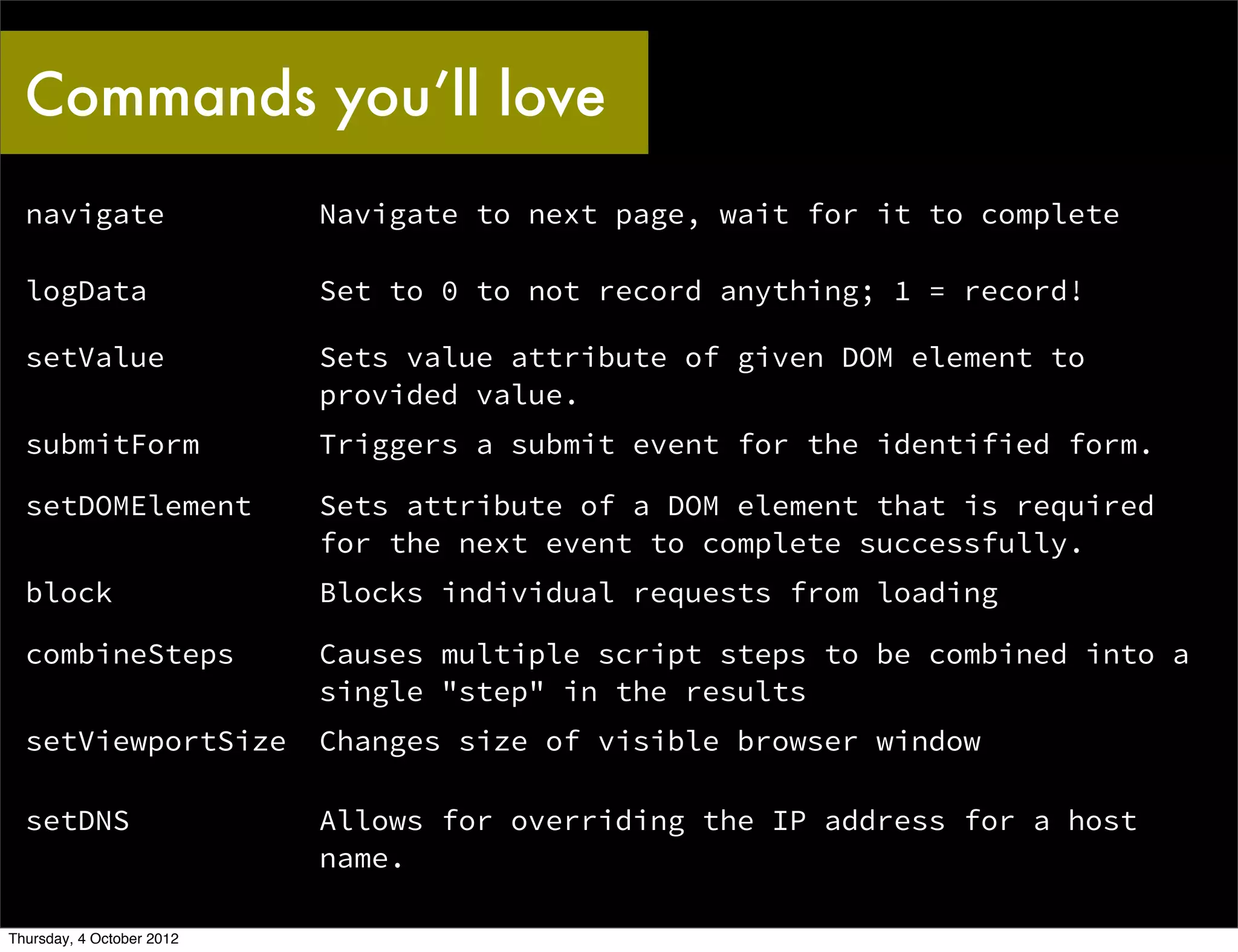 Commands you’ll love
  navigate                 Navigate to next page, wait for it to complete

  logData                  Set to 0 to not record anything; 1 = record!

  setValue                 Sets value attribute of given DOM element to
                           provided value.
  submitForm               Triggers a submit event for the identified form.

  setDOMElement            Sets attribute of a DOM element that is required
                           for the next event to complete successfully.
  block                    Blocks individual requests from loading

  combineSteps             Causes multiple script steps to be combined into a
                           single "step" in the results
  setViewportSize          Changes size of visible browser window

  setDNS                   Allows for overriding the IP address for a host
                           name.

Thursday, 4 October 2012
 