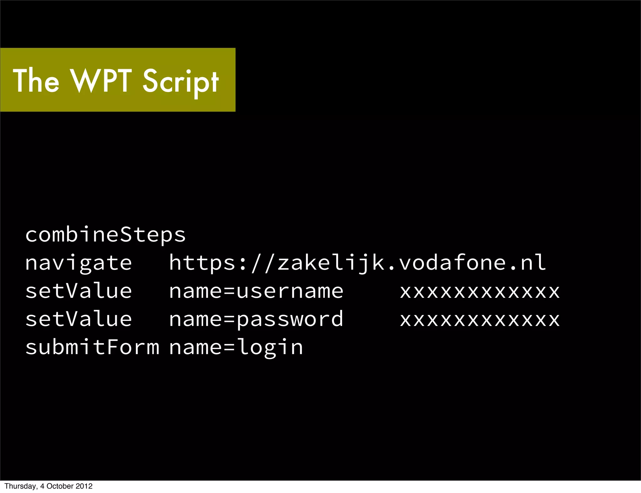 The WPT Script



     combineSteps
     navigate   https://zakelijk.vodafone.nl
     setValue   name=username    xxxxxxxxxxxx
     setValue   name=password    xxxxxxxxxxxx
     submitForm name=login




Thursday, 4 October 2012
 