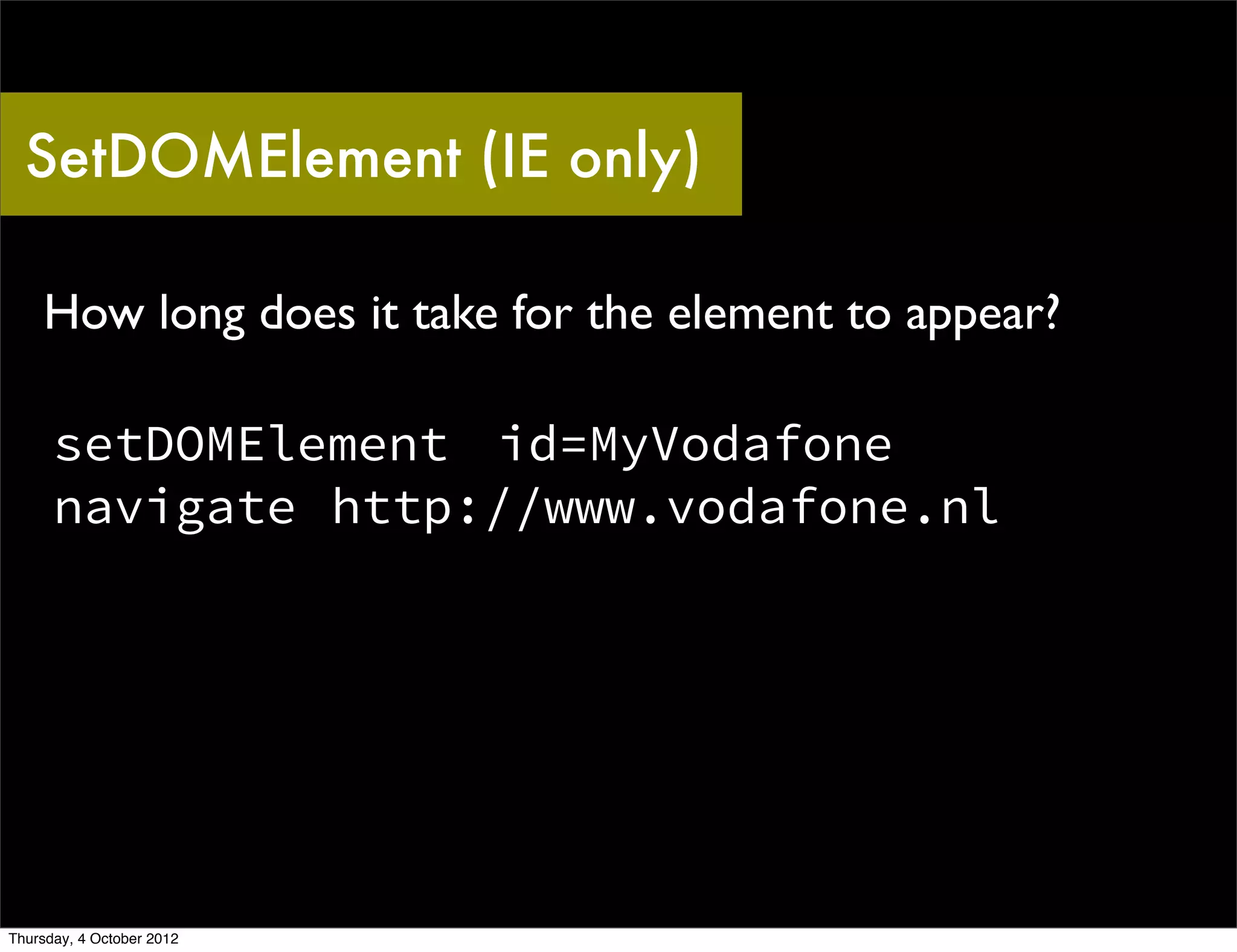 SetDOMElement (IE only)

    How long does it take for the element to appear?

      setDOMElement id=MyVodafone
      navigate http://www.vodafone.nl




Thursday, 4 October 2012
 