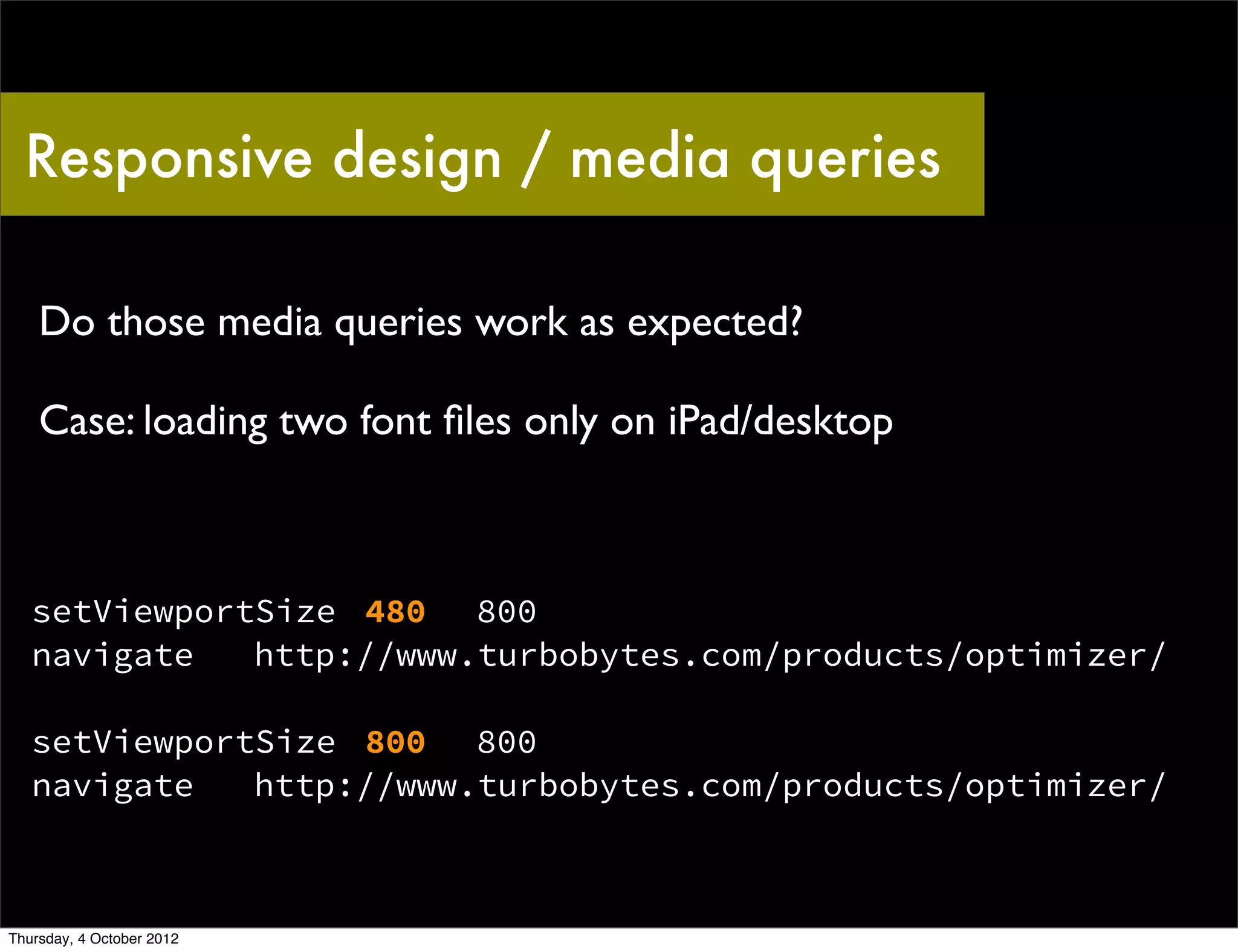 Responsive design / media queries

    Do those media queries work as expected?

    Case: loading two font ﬁles only on iPad/desktop



   setViewportSize 480 800
   navigate   http://www.turbobytes.com/products/optimizer/

   setViewportSize 800 800
   navigate   http://www.turbobytes.com/products/optimizer/



Thursday, 4 October 2012
 