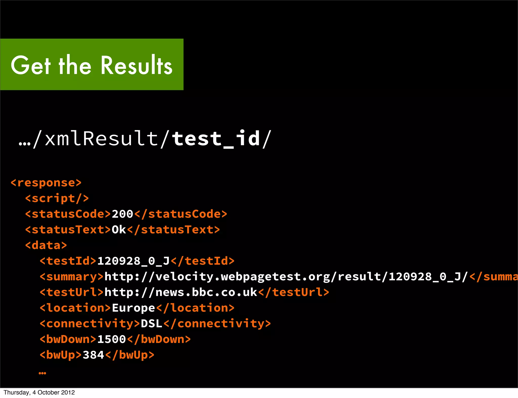 Get the Results

    …/xmlResult/test_id/
  <response>
    <script/>
    <statusCode>200</statusCode>
    <statusText>Ok</statusText>
    <data>
      <testId>120928_0_J</testId>
      <summary>http://velocity.webpagetest.org/result/120928_0_J/</summa
      <testUrl>http://news.bbc.co.uk</testUrl>
      <location>Europe</location>
      <connectivity>DSL</connectivity>
      <bwDown>1500</bwDown>
      <bwUp>384</bwUp>
      …
Thursday, 4 October 2012
 