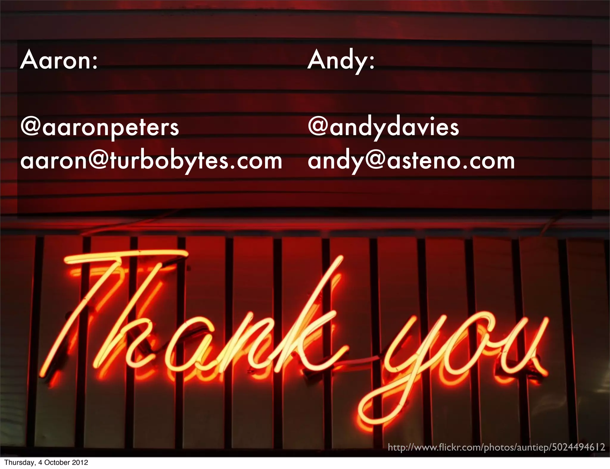 Aaron:                 Andy:

    @aaronpeters         @andydavies
    aaron@turbobytes.com andy@asteno.com




                                   http://www.ﬂickr.com/photos/auntiep/5024494612
Thursday, 4 October 2012
 