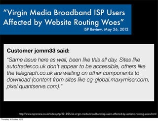 “Virgin Media Broadband ISP Users
  Affected by Website Routing Woes”
                                                                          ISP Review, May 26, 2012




      Customer jcmm33 said:
      “Same issue here as well, been like this all day. Sites like
      autotrader.co.uk don’t appear to be accessible, others like
      the telegraph.co.uk are waiting on other components to
      download (content from sites like cg-global.maxymiser.com,
      pixel.quantserve.com).”



                   http://www.ispreview.co.uk/index.php/2012/05/uk-virgin-media-broadband-isp-users-affected-by-website-routing-woes.html
Thursday, 4 October 2012
 