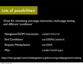 Lots of possibilities!

     Great for simulating user-page interaction, multi-page testing
     and different 'conditions'


        Navigation/DOM interaction      submitForm
        End Conditions                  setDOMelement
        Request Manipulation            setDNS
        Misc                            combineSteps

  https://sites.google.com/a/webpagetest.org/docs/using-webpagetest/scripting
Thursday, 4 October 2012
 