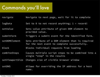 Commands you’ll love
  navigate                 Navigate to next page, wait for it to complete

  logData                  Set to 0 to not record anything; 1 = record!

  setValue                 Sets value attribute of given DOM element to
                           provided value.
  submitForm               Triggers a submit event for the identified form.

  setDOMElement            Sets attribute of a DOM element that is required
                           for the next event to complete successfully.
  block                    Blocks individual requests from loading

  combineSteps             Causes multiple script steps to be combined into a
                           single "step" in the results
  setViewportSize          Changes size of visible browser window

  setDNS                   Allows for overriding the IP address for a host
                           name.

Thursday, 4 October 2012
 