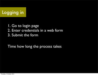 Logging in

            1. Go to login page
            2. Enter credentials in a web form
            3. Submit the form

            Time how long the process takes




Thursday, 4 October 2012
 