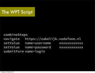 The WPT Script



     combineSteps
     navigate   https://zakelijk.vodafone.nl
     setValue   name=username    xxxxxxxxxxxx
     setValue   name=password    xxxxxxxxxxxx
     submitForm name=login




Thursday, 4 October 2012
 