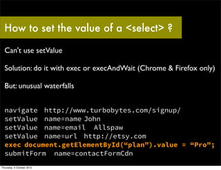 How to set the value of a <select> ?

  Can't use setValue

  Solution: do it with exec or execAndWait (Chrome & Firefox only)

  But: unusual waterfalls


  navigate http://www.turbobytes.com/signup/
  setValue name=name John
  setValue name=email Allspaw
  setValue name=url http://etsy.com
  exec document.getElementById(“plan”).value = “Pro”;
  submitForm name=contactFormCdn
Thursday, 4 October 2012
 