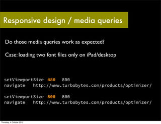 Responsive design / media queries

    Do those media queries work as expected?

    Case: loading two font ﬁles only on iPad/desktop



   setViewportSize 480 800
   navigate   http://www.turbobytes.com/products/optimizer/

   setViewportSize 800 800
   navigate   http://www.turbobytes.com/products/optimizer/



Thursday, 4 October 2012
 