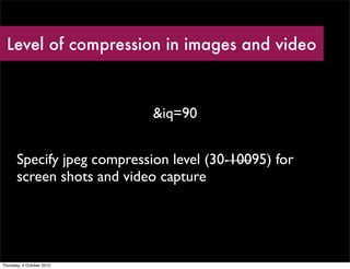 Level of compression in images and video



                             &iq=90


       Specify jpeg compression level (30-10095) for
       screen shots and video capture




Thursday, 4 October 2012
 