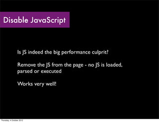 Disable JavaScript



                 Is JS indeed the big performance culprit?

                 Remove the JS from the page - no JS is loaded,
                 parsed or executed

                 Works very well!




Thursday, 4 October 2012
 