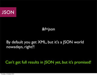 JSON


                               &f=json


          By default you get XML, but it's a JSON world
          nowadays, right?!


        Can’t get full results in JSON yet, but it’s promised!

Thursday, 4 October 2012
 