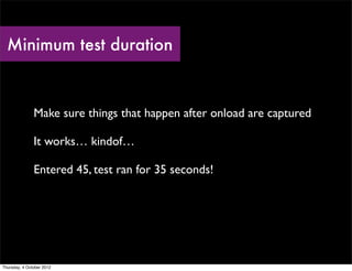 Minimum test duration



               Make sure things that happen after onload are captured

               It works… kindof…

               Entered 45, test ran for 35 seconds!




Thursday, 4 October 2012
 