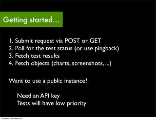 Getting started…

        1. Submit request via POST or GET
        2. Poll for the test status (or use pingback)
        3. Fetch test results
        4. Fetch objects (charts, screenshots, ...)

        Want to use a public instance?

                 Need an API key
                 Tests will have low priority

Thursday, 4 October 2012
 