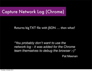 Capture Network Log (Chrome)


                           Returns big TXT ﬁle with JSON … then what?



                           “You probably don't want to use the
                           network log - it was added for the Chrome
                           team themselves to debug the browser :-)”
                                                            Pat Meenan



Thursday, 4 October 2012
 