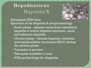  Enveloped DNA virus
 Spectrum of the Hepatitis B symptomatology
• Acute phase - disease varies from subclinical
hepatitis to icteric hepatitis fulminant, acute,
and subacute hepatitis
• Chronic phase - chronic hepatitis, cirrhosis,
and hepatocellular carcinoma (HCC) during
the chronic phase
• Vaccinate to prevent
• Therapies available to treat
• PCR and Serology for diagnosis
 