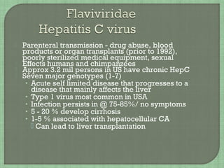  Parenteral transmission - drug abuse, blood
products or organ transplants (prior to 1992),
poorly sterilized medical equipment, sexual
 Effects humans and chimpanzees
 Approx 3.2 mil persons in US have chronic HepC
 Seven major genotypes (1-7)
• Acute self limited disease that progresses to a
disease that mainly affects the liver
• Type 1 virus most common in USA
• Infection persists in @ 75-85%/ no symptoms
• 5 - 20 % develop cirrhosis
• 1-5 % associated with hepatocellular CA
 Can lead to liver transplantation
 