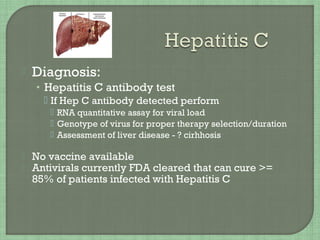  Diagnosis:
• Hepatitis C antibody test
 If Hep C antibody detected perform
 RNA quantitative assay for viral load
 Genotype of virus for proper therapy selection/duration
 Assessment of liver disease - ? cirhhosis
 No vaccine available
 Antivirals currently FDA cleared that can cure >=
85% of patients infected with Hepatitis C
 