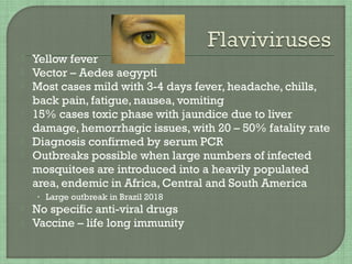  Yellow fever
 Vector – Aedes aegypti
 Most cases mild with 3-4 days fever, headache, chills,
back pain, fatigue, nausea, vomiting
 15% cases toxic phase with jaundice due to liver
damage, hemorrhagic issues, with 20 – 50% fatality rate
 Diagnosis confirmed by serum PCR
 Outbreaks possible when large numbers of infected
mosquitoes are introduced into a heavily populated
area, endemic in Africa, Central and South America
• Large outbreak in Brazil 2018
 No specific anti-viral drugs
 Vaccine – life long immunity
 