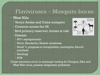 • West Nile
 Vector Aedes and Culex mosquito
 Common across the US
 Bird primary reservoir, horses at risk
 Disease
 80% asymptomatic
 Fever, Headache, Muscle weakness
 Small % progress to encephalitis, meningitis, flaccid
paralysis
 Serology
 PCR
Cross reactions occur in serologic testing for Dengue, Zika and
West Nile virus, present diagnostic problems
 