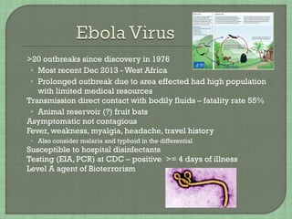  >20 outbreaks since discovery in 1976
• Most recent Dec 2013 - West Africa
• Prolonged outbreak due to area effected had high population
with limited medical resources
 Transmission direct contact with bodily fluids – fatality rate 55%
• Animal reservoir (?) fruit bats
 Asymptomatic not contagious
 Fever, weakness, myalgia, headache, travel history
• Also consider malaria and typhoid in the differential
 Susceptible to hospital disinfectants
 Testing (EIA, PCR) at CDC – positive >= 4 days of illness
 Level A agent of Bioterrorism
 