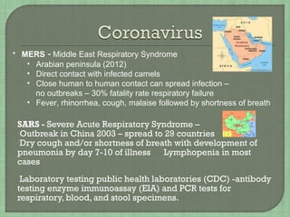 SARS - Severe Acute Respiratory Syndrome –
Outbreak in China 2003 – spread to 29 countries
Dry cough and/or shortness of breath with development of
pneumonia by day 7-10 of illness Lymphopenia in most
cases
Laboratory testing public health laboratories (CDC) -antibody
testing enzyme immunoassay (EIA) and PCR tests for
respiratory, blood, and stool specimens.
• MERS - Middle East Respiratory Syndrome
• Arabian peninsula (2012)
• Direct contact with infected camels
• Close human to human contact can spread infection –
no outbreaks – 30% fatality rate respiratory failure
• Fever, rhinorrhea, cough, malaise followed by shortness of breath
 