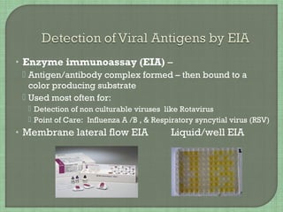 • Enzyme immunoassay (EIA) –
 Antigen/antibody complex formed – then bound to a
color producing substrate
 Used most often for:
 Detection of non culturable viruses like Rotavirus
 Point of Care: Influenza A /B , & Respiratory syncytial virus (RSV)
• Membrane lateral flow EIA Liquid/well EIA
 