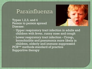  Types 1,2,3, and 4
 Person to person spread
 Disease:
• Upper respiratory tract infection in adults and
children with fever, runny nose and cough
• Lower respiratory tract infection - Croup,
bronchiolitis and pneumonia more likely in
children, elderly and immune suppressed
 PCR** methods standard of practice
 Supportive therapy
 