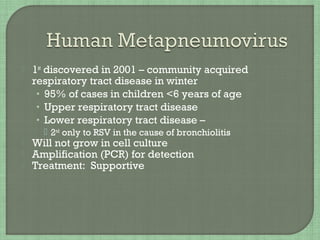  1st
discovered in 2001 – community acquired
respiratory tract disease in winter
• 95% of cases in children <6 years of age
• Upper respiratory tract disease
• Lower respiratory tract disease –
 2nd
only to RSV in the cause of bronchiolitis
 Will not grow in cell culture
 Amplification (PCR) for detection
 Treatment: Supportive
 