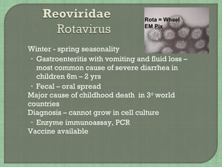  Winter - spring seasonality
• Gastroenteritis with vomiting and fluid loss –
most common cause of severe diarrhea in
children 6m – 2 yrs
• Fecal – oral spread
 Major cause of childhood death in 3rd
world
countries
 Diagnosis – cannot grow in cell culture
• Enzyme immunoassay, PCR
 Vaccine available
Rota = Wheel
EM Pix
 