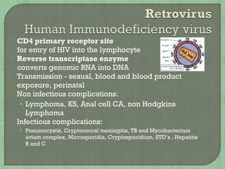  CD4 primary receptor site
for entry of HIV into the lymphocyte
 Reverse transcriptase enzyme
converts genomic RNA into DNA
 Transmission - sexual, blood and blood product
exposure, perinatal
 Non infectious complications:
• Lymphoma, KS, Anal cell CA, non Hodgkins
Lymphoma
 Infectious complications:
• Pneumocystis, Cryptococcal meningitis, TB and Mycobacterium
avium complex, Microsporidia, Cryptosporidium, STD’s , Hepatitis
B and C
 