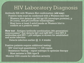 Antibody EIA with Western Blot confirmation (old way)
 Positive tests must be confirmed with a Western blot test
 Western blot detects gp160/gp120 (envelope proteins), p
24 (core), and p41(reverse transcriptase)
 Must have at least 2 solid bands on Western blot to
confirm as a positive result
New test - Antigen/antibody combination (4th generation)
immunoassay* that detects IgG and IgM HIV-1 and HIV-2
antibodies and HIV-1 p24 antigen to screen for established
and acute infection
Detects infection earlier @ 2- 4 weeks
Positive patients require additional testing:
 HIV viral load quantitation >= 100 copies
 Resistance Testing – report subtype to optimize therapy
 Most isolates in USA type B
•Monitor CD4 counts for infection severity
 