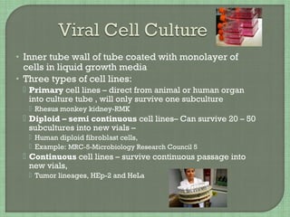 • Inner tube wall of tube coated with monolayer of
cells in liquid growth media
• Three types of cell lines:
 Primary cell lines – direct from animal or human organ
into culture tube , will only survive one subculture
 Rhesus monkey kidney-RMK
 Diploid – semi continuous cell lines– Can survive 20 – 50
subcultures into new vials –
 Human diploid fibroblast cells,
 Example: MRC-5-Microbiology Research Council 5
 Continuous cell lines – survive continuous passage into
new vials,
 Tumor lineages, HEp-2 and HeLa
 