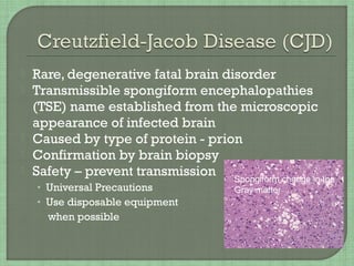 Rare, degenerative fatal brain disorder
 Transmissible spongiform encephalopathies
(TSE) name established from the microscopic
appearance of infected brain
 Caused by type of protein - prion
 Confirmation by brain biopsy
 Safety – prevent transmission
• Universal Precautions
• Use disposable equipment
when possible
Spongiform change in the
Gray matter
 